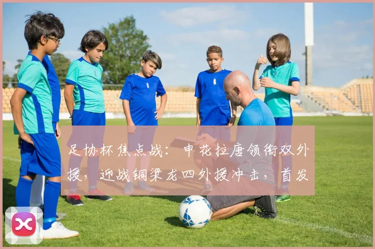 足协杯焦点战:申花拉唐领衔双外援,迎战铜梁龙四外援冲击,首发阵容解析