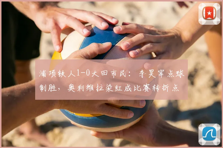 浦项铁人1-0大田市民:李昊宰点球制胜,奥利维拉染红成比赛转折点
