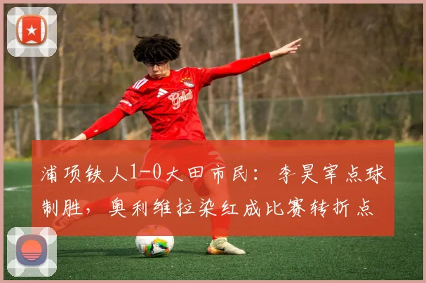 浦项铁人1-0大田市民：李昊宰点球制胜，奥利维拉染红成比赛转折点