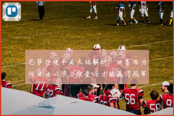 巴萨拒绝平局文化解析：坎塞洛为何放话必须击败皇马才能赢得冠军？