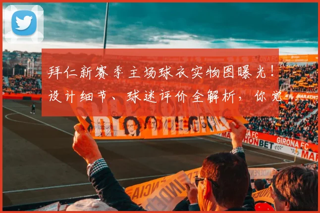拜仁新赛季主场球衣实物图曝光!设计细节、球迷评价全解析,你觉得怎么样?