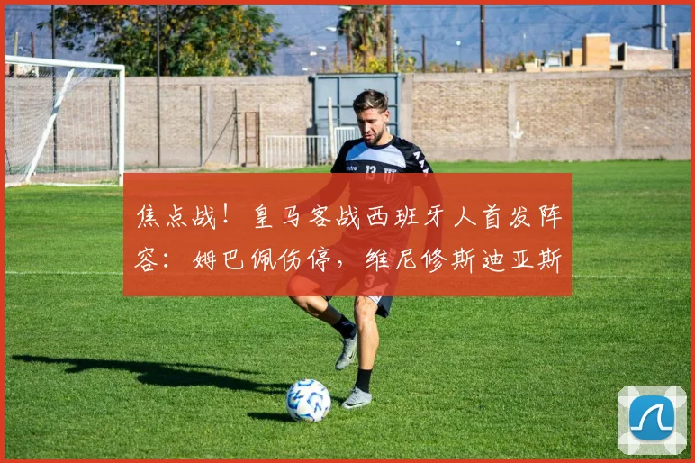 焦点战！皇马客战西班牙人首发阵容：姆巴佩伤停，维尼修斯迪亚斯冲锋