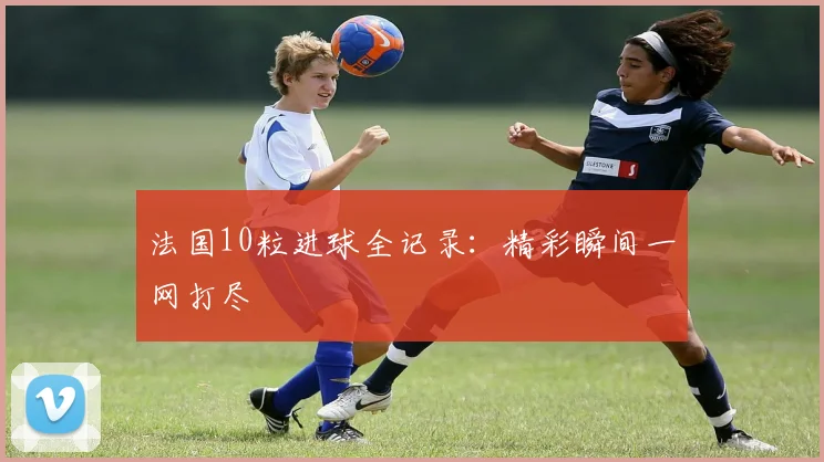 法国10粒进球全记录:精彩瞬间一网打尽